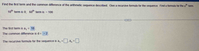 Find the first term and the common difference of the arithmetic sequence described. Give a recursive formula for the sequence. Find a formula for the n^(th) term.
10^(th) term is 0; 60^(th) term is - 100
The first term is a_1=18. 
The common difference is d=-2. 
The recursive formula for the sequence is a_1=□ , a_n=□.