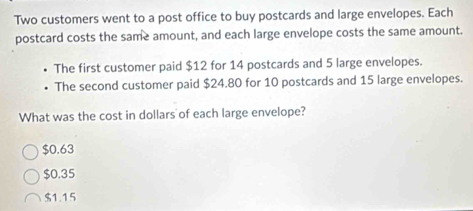 Two customers went to a post office to buy postcards and large envelopes. Each
postcard costs the same amount, and each large envelope costs the same amount.
The first customer paid $12 for 14 postcards and 5 large envelopes.
The second customer paid $24.80 for 10 postcards and 15 large envelopes.
What was the cost in dollars of each large envelope?
$0.63
$0.35
$1.15