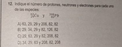 Indique el número de protones, neutrones y electrones para cada uno
de las especies:
_(29)^(63)Cu y _(82)^(208)Pb
A) 63, 29, 29 y 208, 82, 82
B) 29, 34, 29 y 82, 126, 82
C) 29, 63, 29 y 82, 208, 82
D) 34, 29, 63 y 208, 82, 208