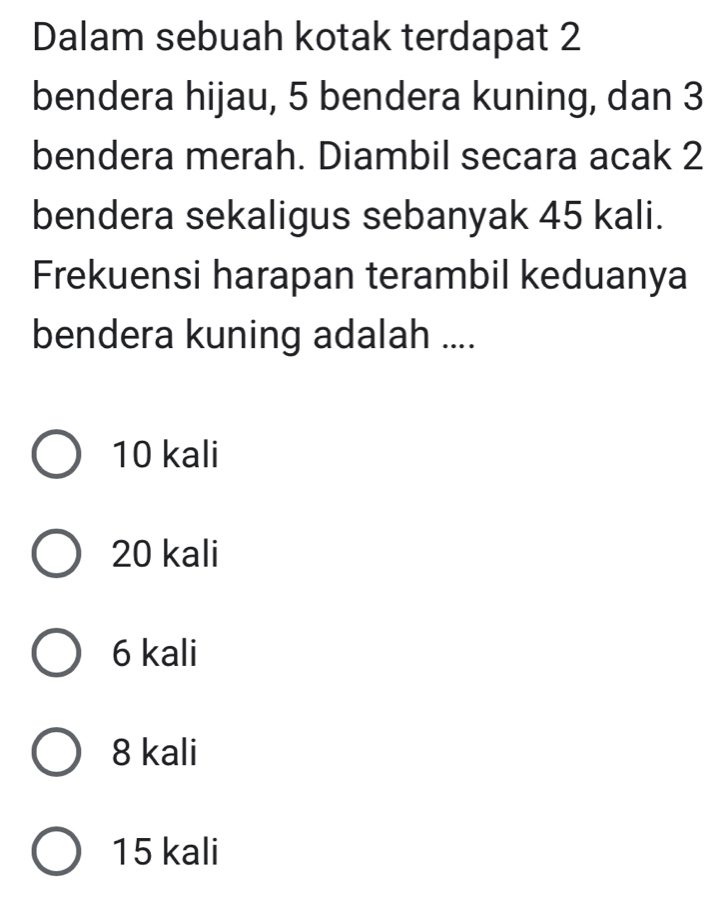 Dalam sebuah kotak terdapat 2
bendera hijau, 5 bendera kuning, dan 3
bendera merah. Diambil secara acak 2
bendera sekaligus sebanyak 45 kali.
Frekuensi harapan terambil keduanya
bendera kuning adalah ....
10 kali
20 kali
6 kali
8 kali
15 kali