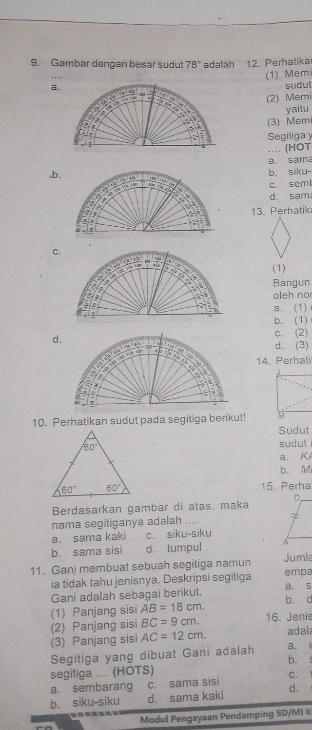 Gambar dengan besar sudut 78° adalah 12. Perhatika
(1) Memi
a.sudut
(2) Memi
yaitu
(3) Memi
Segitiga y
.... (HOT
a. sama
b.b. siku-
c. seml
d. sam
13. Perhatik
C.
(1)
Bangun
oleh no
a. (1)
b. (1)
d.
c. (2)
d. (3)
14. Perhati
10. Perhatikan sudut pada segitiga berikut! 
Sudut
sudut
a. K
b. M
15. Perha
Berdasarkan gambar di atas, maka
nama segitiganya adalah ....
a. sama kaki c. siku-siku
b. sama sisi d. tumpul
11. Gani membuat sebuah segitiga namun Jumla
ia tidak tahu jenisnya. Deskripsi segitiga empa
a. s
Gani adalah sebagai berikut.
b. c
(1) Panjang sisi AB=18cm.
(2) Panjang sisi BC=9cm.
16. Jenis
(3) Panjang sisi AC=12cm.
adala
Segitiga yang dibuat Gani adalah a. s
b. 、
segitiga .... (HOTS)
C.
a. sembarang a c. sama sisi
d.
b. siku-siku d. sama kaki
Modul Pengayaan Pendamping SD/MI K