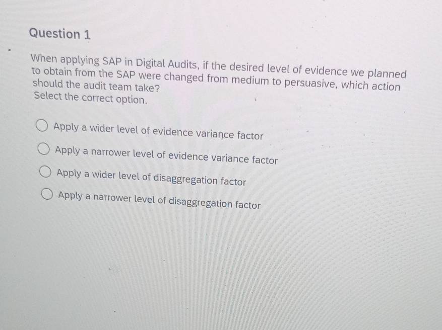 When applying SAP in Digital Audits, if the desired level of evidence we planned
to obtain from the SAP were changed from medium to persuasive, which action
should the audit team take?
Select the correct option.
Apply a wider level of evidence variance factor
Apply a narrower level of evidence variance factor
Apply a wider level of disaggregation factor
Apply a narrower level of disaggregation factor