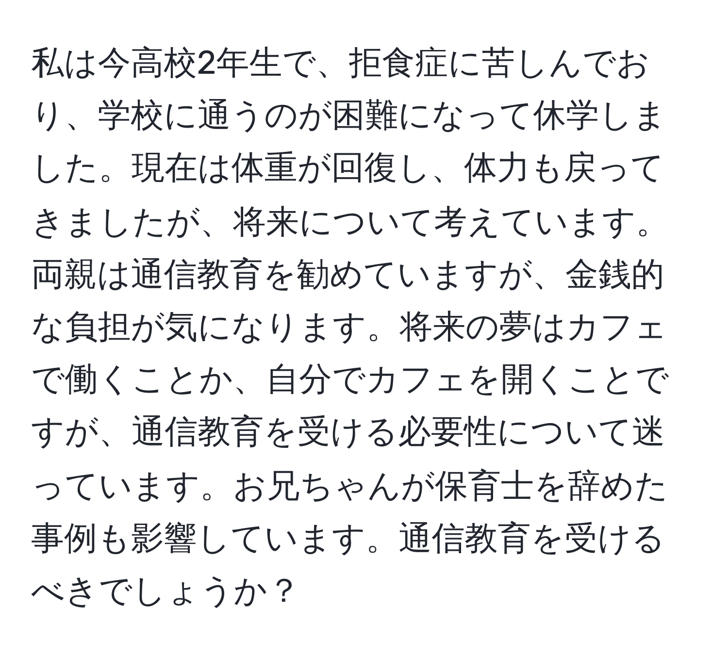 私は今高校2年生で、拒食症に苦しんでおり、学校に通うのが困難になって休学しました。現在は体重が回復し、体力も戻ってきましたが、将来について考えています。両親は通信教育を勧めていますが、金銭的な負担が気になります。将来の夢はカフェで働くことか、自分でカフェを開くことですが、通信教育を受ける必要性について迷っています。お兄ちゃんが保育士を辞めた事例も影響しています。通信教育を受けるべきでしょうか？