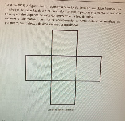 (SARESP-2008) A figura abaixo representa o salão de festa de um clube formada por 
quadrados de lados iguais a 6 m. Para reformar esse espaço, o orçamento do trabalho 
de um pedreiro depende do valor do perímetro e da área do salão. 
Assinale a alternativa que mostra corretamente e, nesta ordem, as medidas do 
perímetro, em metros, e da área, em metros quadrados