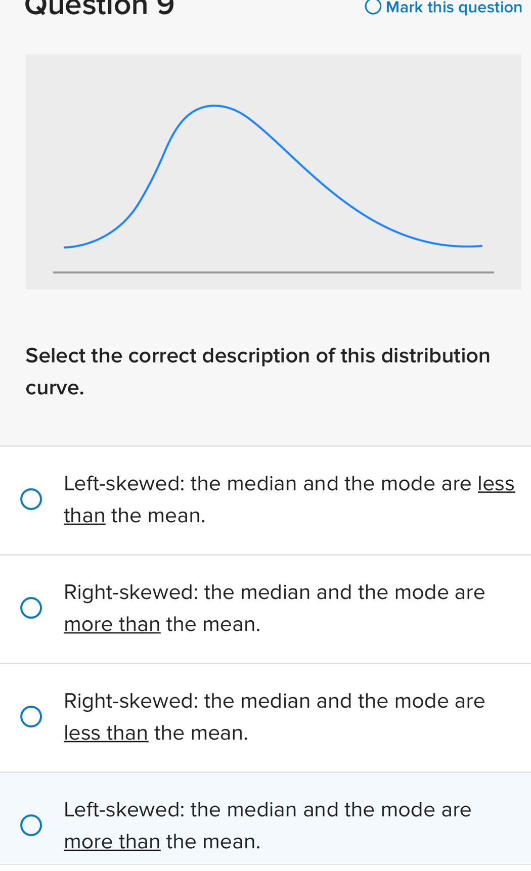 Mark this question
Select the correct description of this distribution
curve.
Left-skewed: the median and the mode are less
than the mean.
Right-skewed: the median and the mode are
more than the mean.
Right-skewed: the median and the mode are
less than the mean.
Left-skewed: the median and the mode are
more than the mean.