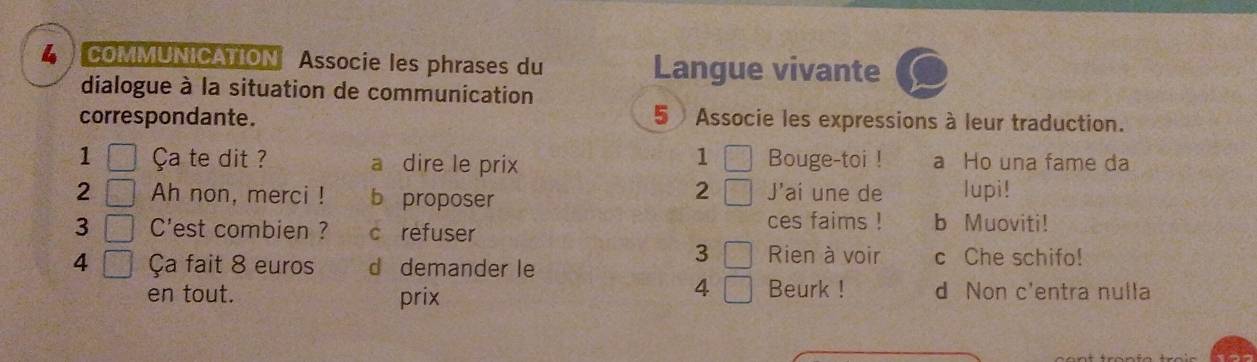 4  COMMUNICATION Associe les phrases du Langue vivante
dialogue à la situation de communication
correspondante. 5 Associe les expressions à leur traduction.
1 □ 
1 □ Ça te dit ? a dire le prix Bouge-toi ! a Ho una fame da
2 □ Ah non, merci ! b proposer J'ai une de lupi!
2 □ 
3 □ C'est combien ? c refuser ces faims ! b Muoviti!
3 □ Rien à voir
4 □ Ça fait 8 euros d demander le c Che schifo!
4 □ 
en tout. prix Beurk ! d Non c'entra nulla