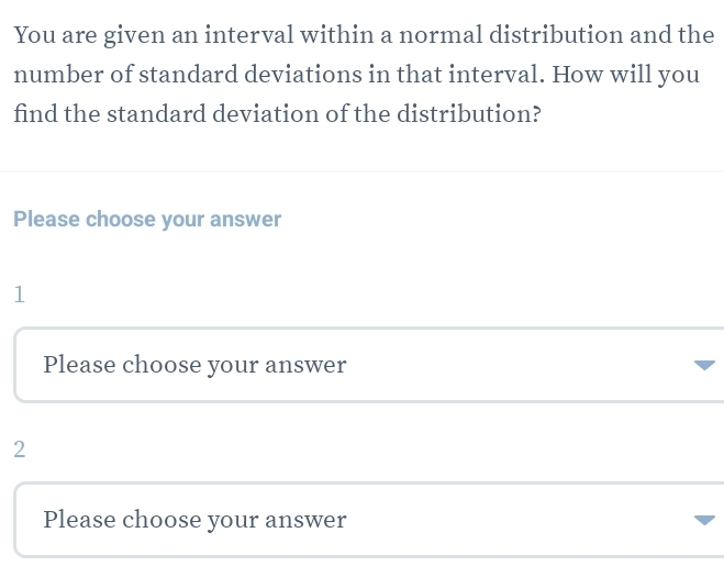 You are given an interval within a normal distribution and the 
number of standard deviations in that interval. How will you 
find the standard deviation of the distribution? 
Please choose your answer 
1 
Please choose your answer 
2 
Please choose your answer