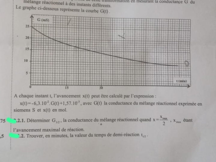 de transformation en mesurant la conductance G du 
mélange réactionnel à des instants différents. 
Le graphe ci-dessous représente la courbe G(t). 
A chaque instant t, l’avancement x(t) peut être calculé par l'expression :
x(t)=-6,3.10^(-2). G(t)+1,57.10^(-3) , avec G(t) la conductance du mélange réactionnel exprimée en 
siemens S et x(t) en mol. 
75 * 2.1. Déterminer G_1/2 , la conductance du mélange réactionnel quand x=frac x_max2, x_max étant 
l'avancement maximal de réaction. 
,5 C.2. Trouver, en minutes, la valeur du temps de demi-réaction t_1/2.