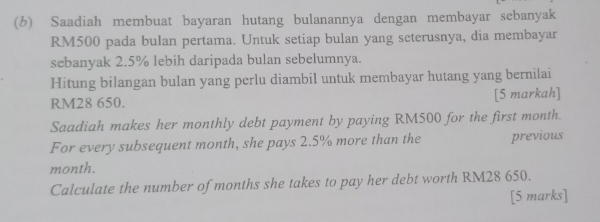 Saadiah membuat bayaran hutang bulanannya dengan membayar sebanyak
RM500 pada bulan pertama. Untuk setiap bulan yang seterusnya, dia membayar 
sebanyak 2.5% lebih daripada bulan sebelumnya. 
Hitung bilangan bulan yang perlu diambil untuk membayar hutang yang bernilai
RM28 650. [5 markah] 
Saadiah makes her monthly debt payment by paying RM500 for the first month. 
For every subsequent month, she pays 2.5% more than the previous
month. 
Calculate the number of months she takes to pay her debt worth RM28 650. 
[5 marks]