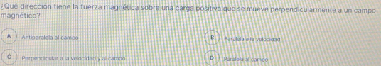 ¿Qué dirección tiene la fuerza magnética sobre una carga positiva que se mueve perpendicularmente a un campo
magnético?
A Antiparatela al campo Paralela a la velocidad
C Perpendicutar a ta velocidad y al campo Paraleia al campo