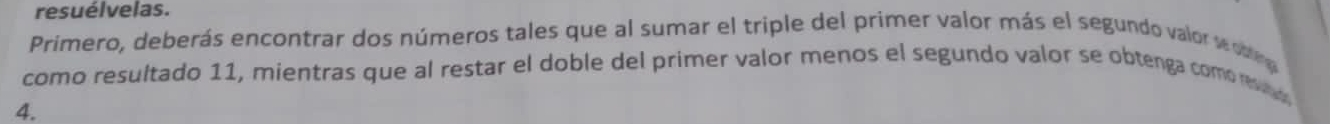 resuélvelas. 
Primero, deberás encontrar dos números tales que al sumar el triple del primer valor más el segundo valor wor 
como resultado 11, mientras que al restar el doble del primer valor menos el segundo valor se obtenga comoevad 
4.