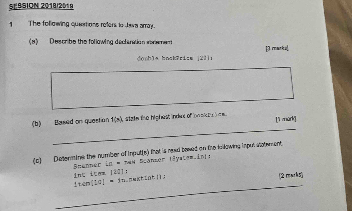 SESSION 2018/2019 
1 The following questions refers to Java array. 
(a) Describe the following declaration statement 
[3 marks] 
double bookPrice [20]; 
[1 mark] 
_ 
(b) Based on question 1(a) , state the highest index of bookPrice. 
(c) Determine the number of input(s) that is read based on the following input statement. 
Scanner in=new Scanner (System.in); 
i nt item [20]; 
_
item[10]=in.nextInt(); 
[2 marks] 
_