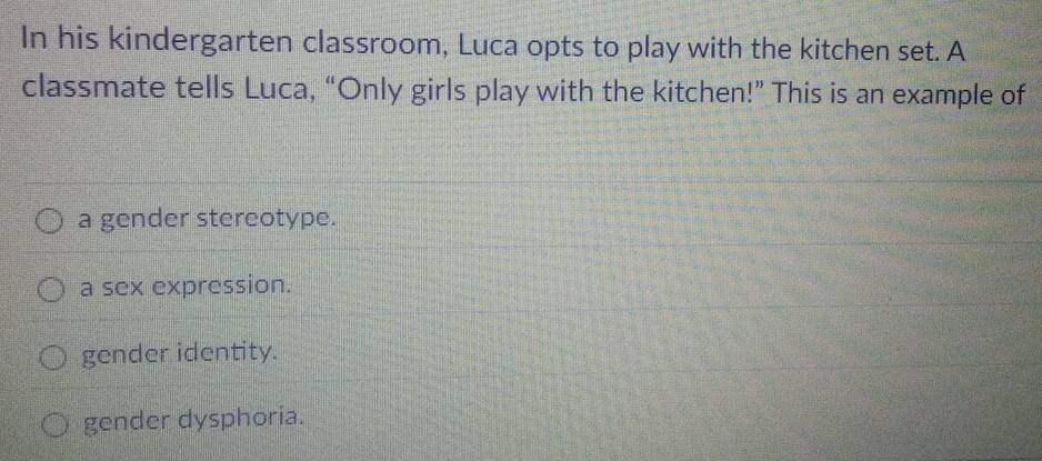 In his kindergarten classroom, Luca opts to play with the kitchen set. A
classmate tells Luca, “Only girls play with the kitchen!” This is an example of
a gender stereotype.
a sex expression.
gender identity.
gender dysphoria.