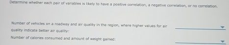 Determine whether each pair of variables is likely to have a positive correlation, a negative correlation, or no correlation. 
Number of vehicles on a roadway and air quality in the region, where higher values for air 
quality indicate better air quality: 
_ 
_ 
Number of calones consumed and amount of weight gained: