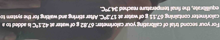 For your second trial of calibrating your calorimeter: 67.82 g of water at 42.1°C is added to a 
calorimeter containing 67.11 g of water at 17.3°C. . After stirring and waiting for the system to 
equilibrate, the final temperature reached 34.7°C.