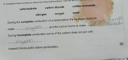 Complete these sentences about burning hydrocarbons. Use the wold
carbohydrate carbon dioxide carbon monoxide
nitrogen exygan water
During the compliete combustion of a hydrocarbon the hydrogen burns to
make _and the carbon burns to make
_
During incomplete combustion some of the carbon does not join with
_
[2]
Instead it forms solid carbon particulates.