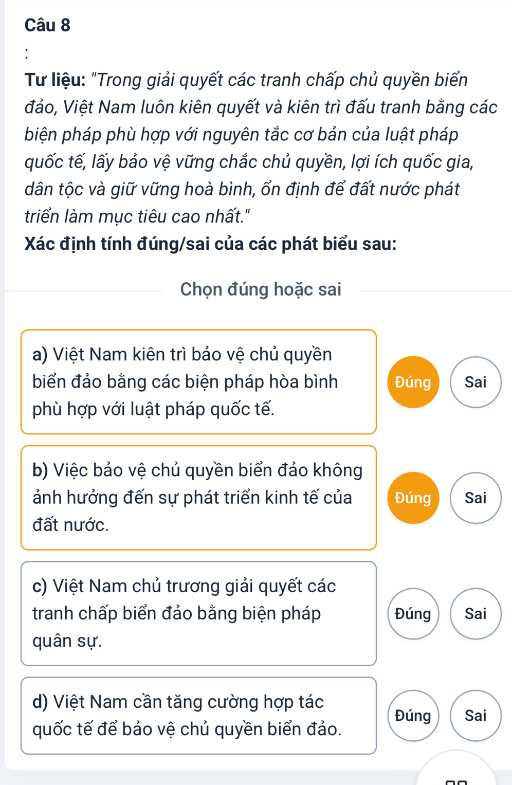 Từ liệu: "Trong giải quyết các tranh chấp chủ quyền biển 
đảo, Việt Nam luôn kiên quyết và kiên trì đấu tranh bằng các 
biện pháp phù hợp với nguyên tắc cơ bản của luật pháp 
quốc tế, lấy bảo vệ vững chắc chủ quyền, lợi ích quốc gia, 
dân tộc và giữ vững hoà bình, ổn định để đất nước phát 
triển làm mục tiêu cao nhất." 
Xác định tính đúng/sai của các phát biểu sau: 
Chọn đúng hoặc sai 
a) Việt Nam kiên trì bảo vệ chủ quyền 
biển đảo bằng các biện pháp hòa bình Đúng Sai 
phù hợp với luật pháp quốc tế. 
b) Việc bảo vệ chủ quyền biển đảo không 
ảnh hưởng đến sự phát triển kinh tế của Đúng Sai 
đất nước. 
c) Việt Nam chủ trương giải quyết các 
tranh chấp biển đảo bằng biện pháp Đúng Sai 
quân sự. 
d) Việt Nam cần tăng cường hợp tác 
Đúng Sai 
quốc tế để bảo vệ chủ quyền biển đảo.