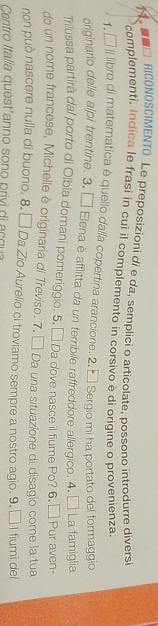 ■□ RICONOSCIMENTO Le preposizioni di e da, semplici o articolate, possono introdurre diversi 
complementi. Indica le frasi in cui il complemento in corsivo è di origine o provenienza. 
1, □ II libro di matematica è quello dalla copertina arancione. 2. □ Sergio mi ha portato del formaggio 
originario delle alpi trentine. 3. □ Elena è afflitta da un terribile raffreddore allergico. 4. □ La famiglia 
Trilussa partirà dal porto di Olbia domani pomeriggio. 5. □ Da dove nasce il fiume Po? 6. □ Pur aven- 
do un nome francese, Michelle è originaria di Treviso. 7. □ Da una situazione di disagio come la tua 
non può nascere nulla di buono. 8. □ Da Zio Aurelio ci troviamo sempre a nostro agio. 9. □ I fiumi del 
Centro Italia quest anno sono privi di a c q a