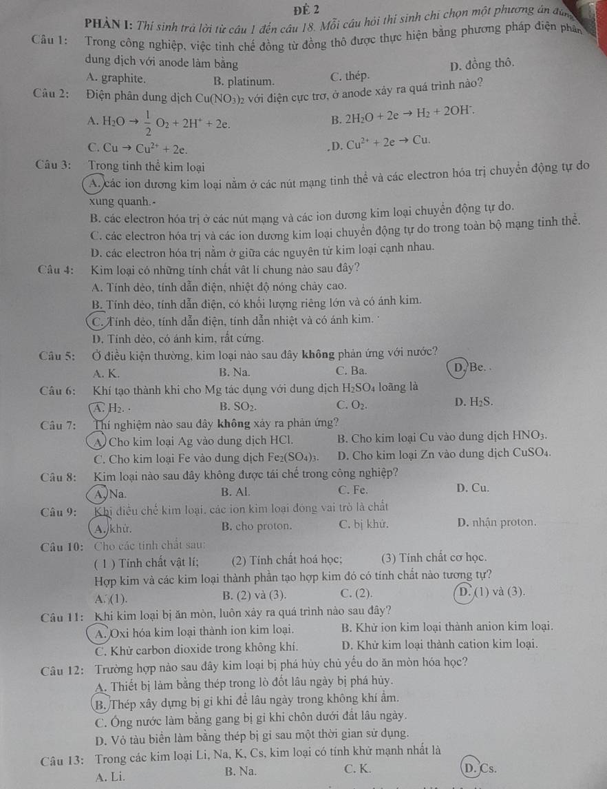 Để 2
PHÀN I: Thí sinh trả lời từ câu 1 đến câu 18. Mỗi câu hỏi thí sinh chí chọn một phương án đáng
Câu 1:  Trong công nghiệp, việc tinh chế đồng từ đồng thô được thực hiện bằng phương pháp điện phân
dung dịch với anode làm bằng D. đồng thô.
A. graphite. B. platinum. C. thép.
Câu 2: Điện phân dung dịch C u(NO_3) 02 với điện cực trơ, ở anode xảy ra quá trình nào?
A. H_2Oto  1/2 O_2+2H^++2e.
B. 2H_2O+2eto H_2+2OH^-.
C. Cuto Cu^(2+)+2e. .D, Cu^(2+)+2eto Cu.
Câu 3: Trong tinh thể kim loại
A. các ion dương kim loại nằm ở các nút mạng tinh thể và các electron hóa trị chuyển động tự do
xung quanh.-
B. các electron hóa trị ở các nút mạng và các ion dương kim loại chuyển động tự do.
C. các electron hóa trị và các ion dương kim loại chuyển động tự do trong toàn bộ mạng tinh thể.
D. các electron hóa trị nằm ở giữa các nguyên tử kim loại cạnh nhau.
Câu 4: Kim loại có những tính chất vật lí chung nào sau đây?
A. Tính dẻo, tính dẫn điện, nhiệt độ nóng chảy cao.
B. Tính déo, tính dẫn điện, có khối lượng riêng lớn và có ánh kim.
C. Tính dẻo, tính dẫn điện, tính dẫn nhiệt và có ánh kim.
D. Tính dẻo, có ánh kim, rất cứng.
Câu 5:  Ở điều kiện thường, kim loại nào sau dây không phản ứng với nước?
A. K. B. Na. C. Ba. D Be. 
Câu 6: Khí tạo thành khi cho Mg tác dụng với dung dịch H₂SO4 loãng là
A H_2.
B. SO_2. C. O_2. D. H₂S.
Câu 7: Thí nghiệm nào sau dây không xảy ra phản ứng?
A Cho kim loại Ag vào dung dịch HCl. B. Cho kim loại Cu vào dung dịch HNO3.
C. Cho kim loại Fe vào dung dịch Fe_2(SO_4)_3. D. Cho kim loại Zn vào dung dịch CuSO₄.
Câu 8: Kim loại nào sau đây không được tái chế trong công nghiệp?
A, Na. B. Al. C. Fe. D. Cu.
Câu 9: Khi diều chế kim loại. các ion kim loại đóng vai trò là chất
A. khử. B. cho proton. C. bị khứ. D. nhận proton.
Câu 10: Cho các tính chất sau:
( 1 ) Tính chất vật lí; (2) Tính chất hoá học; (3) Tính chất cơ học.
Hợp kim và các kim loại thành phần tạo hợp kim đó có tính chất nào tương tự?
A. (1). B. (2) và (3). C. (2). D. (1) và (3).
Câu 11: Khi kim loại bị ăn mòn, luôn xảy ra quá trình nào sau đây?
A. Oxi hóa kim loại thành ion kim loại. B. Khử ion kim loại thành anion kim loại.
C. Khử carbon dioxide trong không khí. D. Khử kim loại thành cation kim loại.
Câu 12: Trường hợp nào sau đây kim loại bị phá hủy chủ yếu do ăn mòn hóa học?
A. Thiết bị làm bằng thép trong lò đốt lâu ngày bị phá hủy.
B. Thép xây dựng bị gi khi để lâu ngày trong không khí ẩm.
C. Ông nước làm bằng gang bị gi khi chôn dưới đất lâu ngày.
D. Vỏ tàu biển làm bằng thép bị gi sau một thời gian sử dụng.
Câu 13: Trong các kim loại Li, Na, K, Cs, kim loại có tính khử mạnh nhất là
A. Li. B. Na. C. K.
D. Cs.