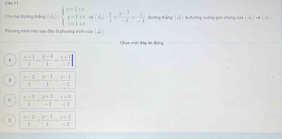 Cho hai đường thắng (d_1):beginarrayl x=2+t y=1+t z=1+tendarray.  va(d_2): x/1 = (y-7)/-3 = z/-1 . Đường thắng (△) là đường vuông góc chung của (d_1) và (d_2). 
Phương trình nào sau đầu là phương trình của (△)
Chọn một đáp án đúng
A  (x-1)/1 = (y-4)/1 = (z+1)/-2 |
B  (x-2)/1 = (y-1)/1 = (z-1)/-2 .
C  (x-3)/1 = (y+2)/-1 = (z+3)/-2 .
D  (x-2)/1 = (y-1)/1 = (z+2)/-2 .