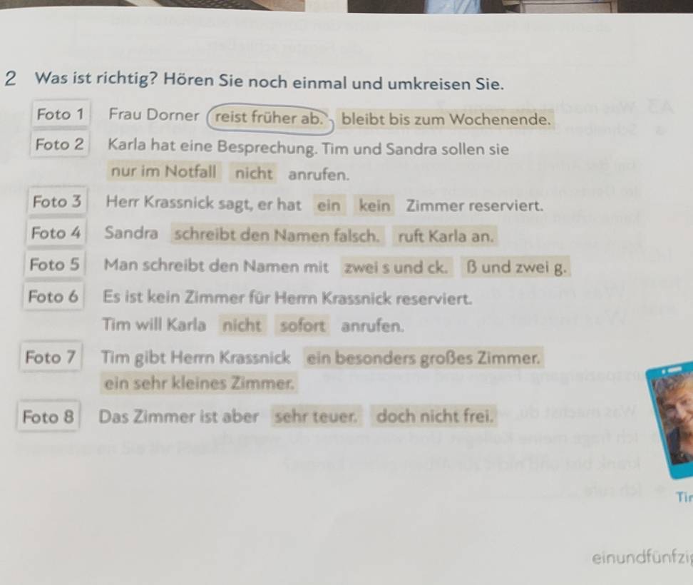 Was ist richtig? Hören Sie noch einmal und umkreisen Sie. 
Foto 1 Frau Dorner ( reist früher ab. bleibt bis zum Wochenende. 
Foto 2 Karla hat eine Besprechung. Tim und Sandra sollen sie 
nur im Notfall nicht anrufen. 
Foto 3 Herr Krassnick sagt, er hat ein kein Zimmer reserviert. 
Foto 4 Sandra schreibt den Namen falsch. ruft Karla an. 
Foto 5 Man schreibt den Namen mit zwei s und ck. β und zwei g. 
Foto 6 Es ist kein Zimmer für Herr Krassnick reserviert. 
Tim will Karla nicht sofort anrufen. 
Foto 7 Tim gibt Herrn Krassnick ein besonders großes Zimmer. 
ein sehr kleines Zimmer. 
Foto 8 Das Zimmer ist aber sehr teuer. doch nicht frei. 
Tir 
ein undfünfzi