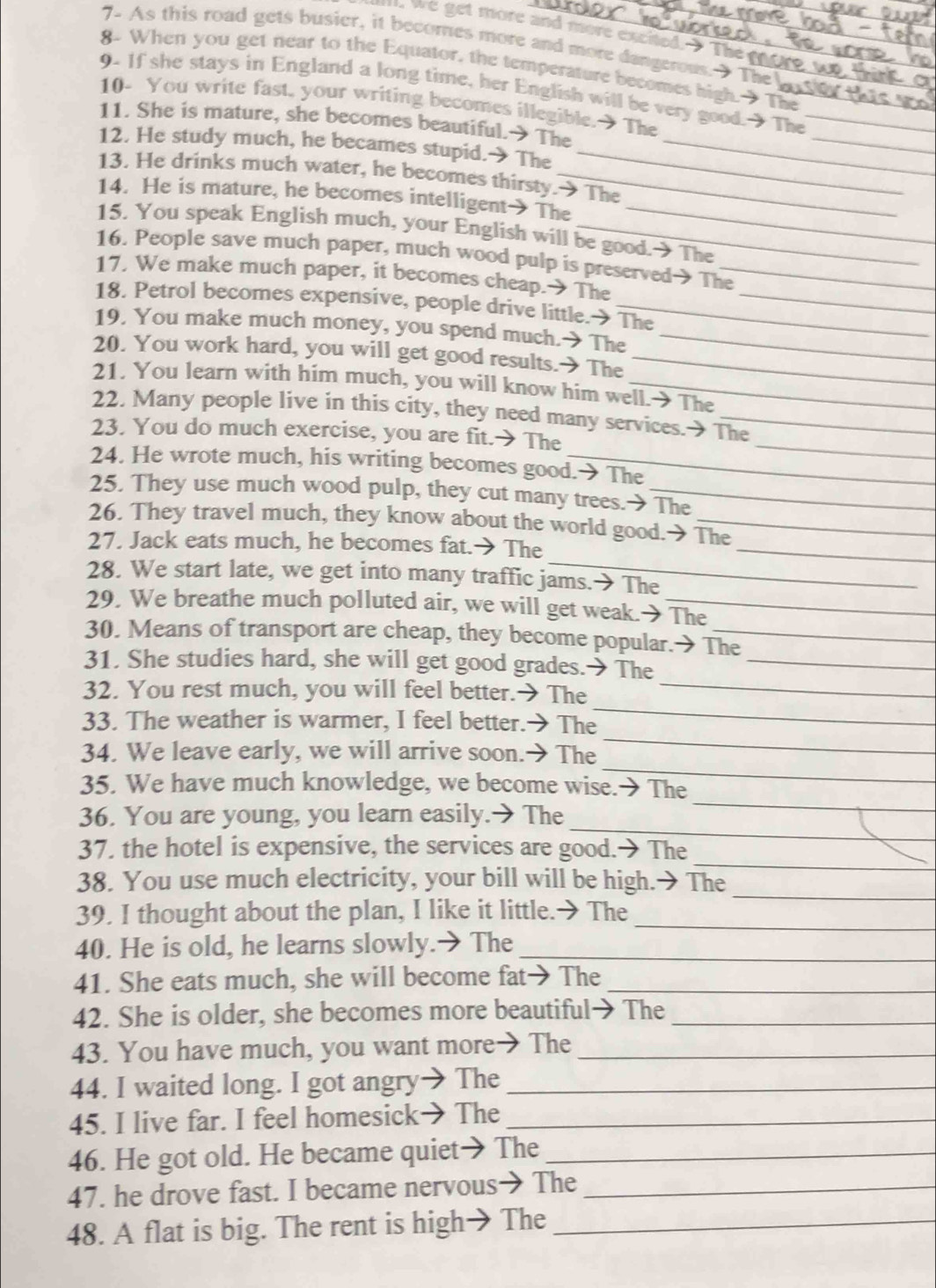 we get more and more excited. The _
7. As this road gets busier, it becomes more and more dangerous. The
8. When you get near to the Equator, the temperature becomes high.  The_
9- If she stays in England a long time, her English will be very good.  The_
10- You write fast, your writing becomes illegible.  The
11. She is mature, she becomes beautiful.→ The
_
12. He study much, he becames stupid.→The__
13. He drinks much water, he becomes thirsty.→The
14. He is mature, he becomes intelligent  The
_
15. You speak English much, your English will be good. The
16. People save much paper, much wood pulp is preserved→ The
17. We make much paper, it becomes cheap.  The_
18. Petrol becomes expensive, people drive little.→ The
19. You make much money, you spend much.→ The_
20. You work hard, you will get good results.→ The_
21. You learn with him much, you will know him well.→ The
22. Many people live in this city, they need many services.→ The
23. You do much exercise, you are fit.→ The
_
24. He wrote much, his writing becomes good.→ The
25. They use much wood pulp, they cut many trees.> The
_
26. They travel much, they know about the world good.→ The
_
27. Jack eats much, he becomes fat.→ The
28. We start late, we get into many traffic jams.→ The
29. We breathe much polluted air, we will get weak.→ The
30. Means of transport are cheap, they become popular.> The
_
31. She studies hard, she will get good grades.→ The_
32. You rest much, you will feel better.→ The
_
33. The weather is warmer, I feel better.→ The
_
_
34. We leave early, we will arrive soon.→ The
_
35. We have much knowledge, we become wise.→ The
_
36. You are young, you learn easily.→ The
_
37. the hotel is expensive, the services are good.→ The
_
38. You use much electricity, your bill will be high.→ The
39. I thought about the plan, I like it little.→ The_
40. He is old, he learns slowly.→ The_
41. She eats much, she will become fat→ The_
42. She is older, she becomes more beautiful→ The_
43. You have much, you want more→ The_
44. I waited long. I got angry→ The_
45. I live far. I feel homesick→ The_
46. He got old. He became quiet→ The_
47. he drove fast. I became nervous→ The_
48. A flat is big. The rent is high→ The_
