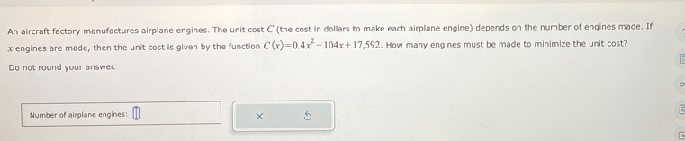 An aircraft factory manufactures airplane engines. The unit cost C (the cost in dollars to make each airplane engine) depends on the number of engines made. If
x engines are made, then the unit cost is given by the function C(x)=0.4x^2-104x+17,592. How many engines must be made to minimize the unit cost? 
Do not round your answer. 
Number of airplane engines: 
× 5