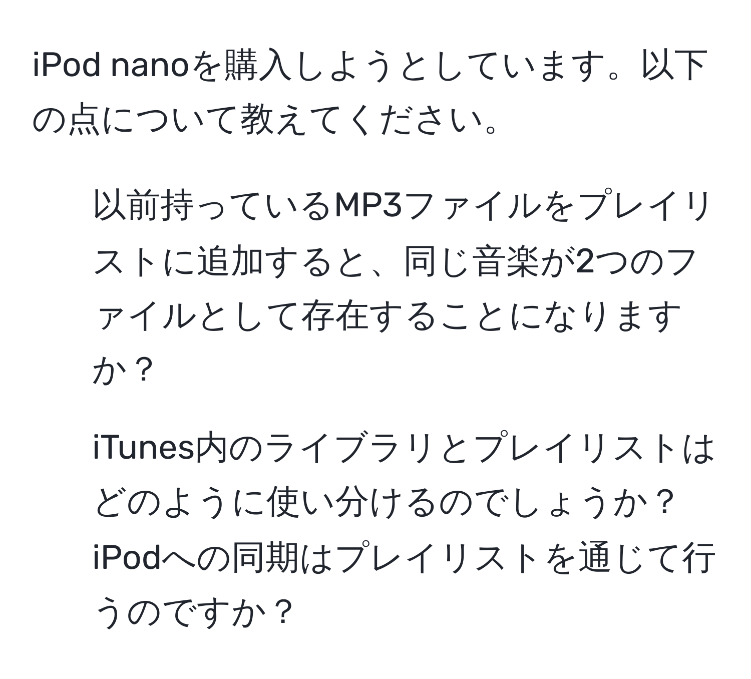 iPod nanoを購入しようとしています。以下の点について教えてください。  
1. 以前持っているMP3ファイルをプレイリストに追加すると、同じ音楽が2つのファイルとして存在することになりますか？  
2. iTunes内のライブラリとプレイリストはどのように使い分けるのでしょうか？iPodへの同期はプレイリストを通じて行うのですか？