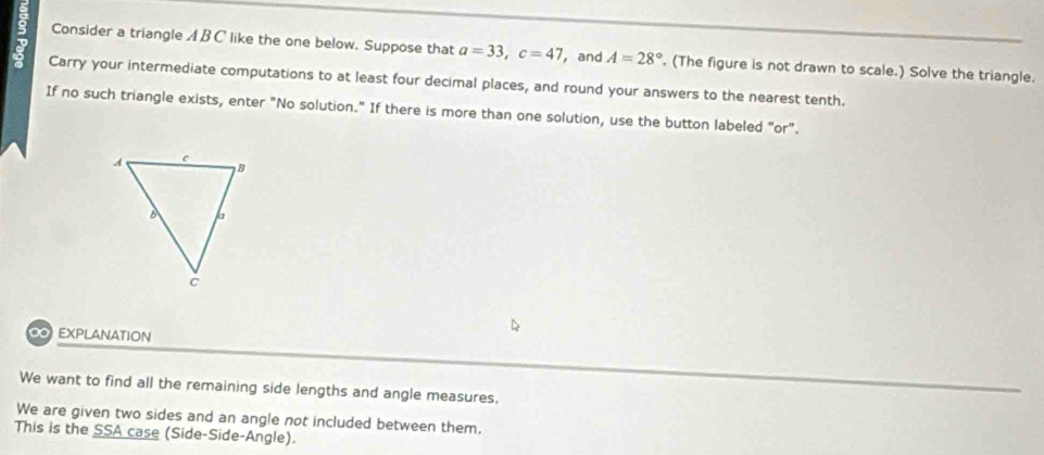 Consider a triangle A B C like the one below. Suppose that a=33, c=47 , and A=28°. (The figure is not drawn to scale.) Solve the triangle. 
Carry your intermediate computations to at least four decimal places, and round your answers to the nearest tenth. 
If no such triangle exists, enter "No solution." If there is more than one solution, use the button labeled "or". 
0 EXPLANATION 
We want to find all the remaining side lengths and angle measures. 
We are given two sides and an angle not included between them. 
This is the SSA case (Side-Side-Angle).