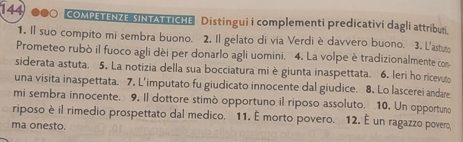 144 COMPETENZE SINTATTICHE Distingui i complementi predicativi dagli attributi. 
1. Il suo compito mi sembra buono. 2. Il gelato di via Verdi è davvero buono. 3. L'astuto 
Prometeo rubò il fuoco agli dèi per donarlo agli uomini. 4. La volpe è tradizionalmente con- 
siderata astuta. 5. La notizia della sua bocciatura mi è giunta inaspettata. 6. leri ho ricevuto 
una visita inaspettata. 7. L'imputato fu giudicato innocente dal giudice. 8. Lo lascerei andare: 
mi sembra innocente. 9. Il dottore stimò opportuno il riposo assoluto. 10. Un opportuno 
riposo è il rimedio prospettato dal medico. 11. É morto povero. 12. È un ragazzo povero, 
ma onesto.