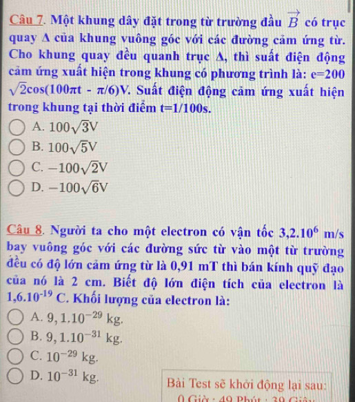 Một khung dây đặt trong từ trường đầu vector B có trục
quay A của khung vuông góc với các đường cảm ứng từ.
Cho khung quay đều quanh trục A, thì suất điện động
cảm ứng xuất hiện trong khung có phương trình là: e=200
sqrt(2)cos (100π t-π /6)V 7. Suất điện động cảm ứng xuất hiện
trong khung tại thời điểm t=1/100s.
A. 100sqrt(3)V
B. 100sqrt(5)V
C. -100sqrt(2)V
D. -100sqrt(6)V
Câu 8. Người ta cho một electron có vận tốc 3, 2.10^6m/s
bay vuông góc với các đường sức từ vào một từ trường
đều có độ lớn cảm ứng từ là 0,91 mT thì bán kính quỹ đạo
của nó là 2 cm. Biết độ lớn điện tích của electron là
1,6.10^(-19)C * Khối lượng của electron là:
A. 9, 1.10^(-29)kg.
B. 9, 1.10^(-31)kg.
C. 10^(-29)kg.
D. 10^(-31)kg. Bài Test sẽ khởi động lại sau:
Giờ- 40 Phút : 20