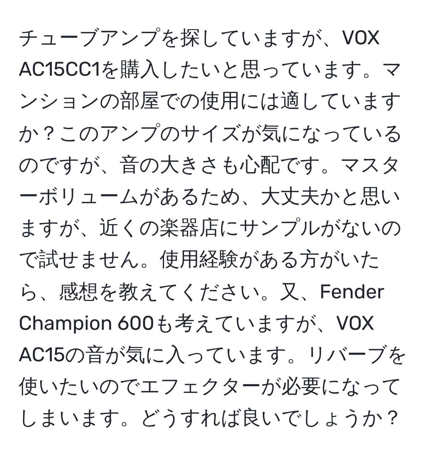 チューブアンプを探していますが、VOX AC15CC1を購入したいと思っています。マンションの部屋での使用には適していますか？このアンプのサイズが気になっているのですが、音の大きさも心配です。マスターボリュームがあるため、大丈夫かと思いますが、近くの楽器店にサンプルがないので試せません。使用経験がある方がいたら、感想を教えてください。又、Fender Champion 600も考えていますが、VOX AC15の音が気に入っています。リバーブを使いたいのでエフェクターが必要になってしまいます。どうすれば良いでしょうか？