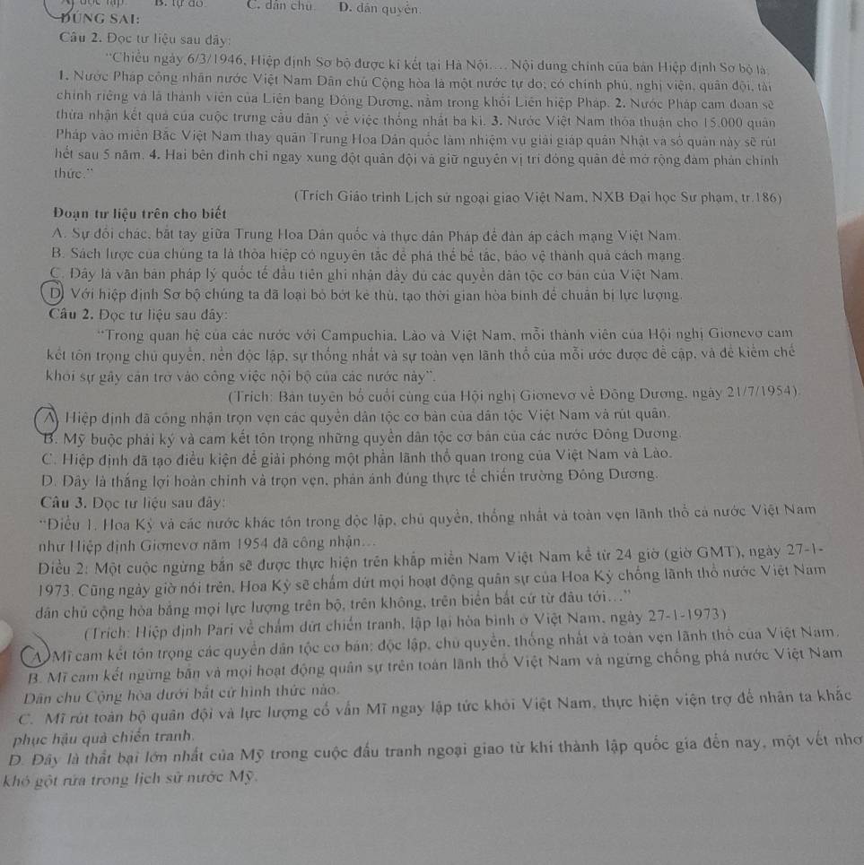 B. tự do C. dân chú D. dân quyển
ĐúnG Sai:
Câu 2. Đọc tư liệu sau đây:
'Chiều ngày 6/3/1946, Hiệp định Sơ bộ được ki kết tại Hà Nội... Nội dung chính của bản Hiệp định Sơ bộ là
1. Nước Pháp công nhân nước Việt Nam Dân chủ Cộng hòa là một nước tự do; có chính phù, nghị viện, quân đội, tài
chính riêng và là thành viên của Liên bang Đông Dương, nằm trong khối Liên hiệp Pháp. 2. Nước Pháp cam đoan sẽ
thừa nhận kết quả của cuộc trưng cầu dân ý về việc thống nhất ba ki. 3. Nước Việt Nam thóa thuận cho 15.000 quân
Pháp vào miền Bắc Việt Nam thay quân Trung Hoa Dân quốc làm nhiệm vụ giải giáp quân Nhật và số quản này sẽ rút
hết sau 5 năm. 4. Hai bên đình chỉ ngay xung đột quân đội và giữ nguyên vị trí đóng quân để mở rộng đàm phản chính
thức."
(Trích Giáo trình Lịch sử ngoại giao Việt Nam, NXB Đại học Sư phạm, tr.186)
Đoạn tư liệu trên cho biết
A. Sự đổi chác, bắt tay giữa Trung Hoa Dân quốc và thực dân Pháp để đàn áp cách mạng Việt Nam.
B. Sách lược của chủng ta là thòa hiệp có nguyên tắc để phá thể bể tắc, bảo vệ thành quả cách mạng.
C. Đây là văn bản pháp lý quốc tế đầu tiên ghi nhận đầy dủ các quyền dân tộc cơ bản của Việt Nam.
D) Với hiệp định Sơ bộ chúng ta đã loại bỏ bớt kẻ thù, tạo thời gian hòa binh để chuẩn bị lực lượng.
Câu 2. Đọc tư liệu sau đây:
**Trong quan hệ của các nước với Campuchia, Lào và Việt Nam, mỗi thành viên của Hội nghị Giơnevo cam
kết tôn trọng chủ quyển, nền độc lập, sự thống nhất và sự toàn vẹn lãnh thổ của mỗi ước được để cập, và đề kiểm chế
khoi sự gây cản trở vào công việc nội bộ của các nước này''.
(Trích: Bản tuyên bố cuối cùng của Hội nghị Giơnevơ về Đông Dương, ngày 21/7/1954).
A Hiệp định đã công nhận trọn vẹn các quyền dân tộc cơ bản của dân tộc Việt Nam và rút quân.
B. Mỹ buộc phải ký và cam kết tôn trọng những quyền dân tộc cơ bán của các nước Đông Dương.
C. Hiệp định đã tạo điều kiện để giải phóng một phần lãnh thổ quan trong của Việt Nam và Lào.
D. Đây là thắng lợi hoàn chính và trọn vẹn, phản ảnh đúng thực tể chiến trường Đông Dương.
Câu 3. Dọc tư liệu sau đây:
'Điều 1. Hoa Kỳ và các nước khác tôn trong độc lập, chủ quyền, thống nhất và toàn vẹn lãnh thổ cả nước Việt Nam
nhữ Hiệp định Giơnevơ năm 1954 đã công nhận...
Điều 2: Một cuộc ngừng bắn sẽ được thực hiện trên khắp miền Nam Việt Nam kể từ 24 giờ (giờ GMT), ngày 27-1-
1973. Cũng ngày giờ nói trên, Hoa Kỳ sẽ chấm dứt mọi hoạt động quân sự của Hoa Kỳ chống lãnh thổ nước Việt Nam
dân chủ cộng hòa bằng mọi lực lượng trên bộ, trên không, trên biển bắt cứ từ đâu tới...''
(Trích: Hiệp định Pari về chấm dứt chiến tranh, lập lại hòa bình ở Việt Nam, ngày 27-1-1973)
W Mĩ cam kết tồn trọng các quyền dân tộc cơ bán: độc lập, chủ quyền, thống nhất và toàn vẹn lãnh thổ của Việt Nam.
B. Mĩ cam kết ngừng bắn và mọi hoạt động quân sự trên toán lãnh thổ Việt Nam và ngừng chống phá nước Việt Nam
Dân chu Cộng hòa dưới bắt cử hình thức nào.
C. Mĩ rút toàn bộ quân đội và lực lượng cổ vẫn Mĩ ngay lập tức khỏi Việt Nam, thực hiện viện trợ để nhân ta khắc
phục hậu quả chiến tranh.
D. Đây là thất bại lớn nhất của Mỹ trong cuộc đấu tranh ngoại giao từ khi thành lập quốc gia đến nay, một vết nhơ
Khó gột rứa trong lịch sử nước Mỹ