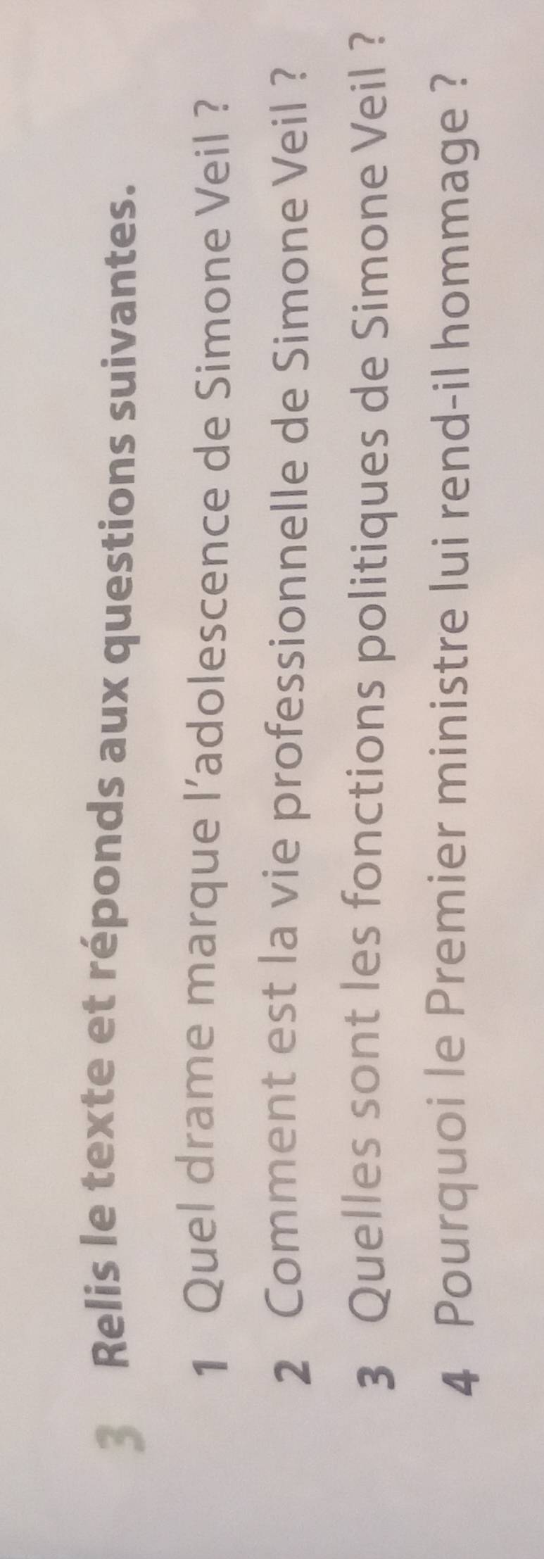 Relis le texte et réponds aux questions suivantes. 
1 Quel drame marque l’adolescence de Simone Veil ? 
2 Comment est la vie professionnelle de Simone Veil ? 
3 Quelles sont les fonctions politiques de Simone Veil ? 
4 Pourquoi le Premier ministre lui rend-il hommage ?