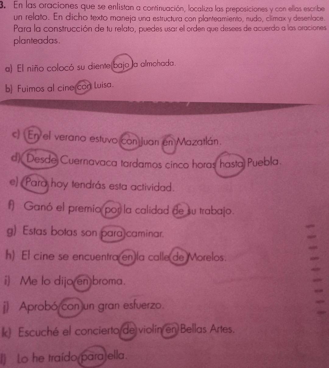 En las oraciones que se enlistan a continuación, localiza las preposiciones y con ellas escribe 
un relato. En dicho texto maneja una estructura con planteamiento, nudo, clímax y desenlace. 
Para la construcción de tu relato, puedes usar el orden que desees de acuerdo a las oraciones 
planteadas. 
a) El niño colocó su diente bajo la almohada. 
b) Fuimos al cine con Luisa. 
c) Enyel verano estuvo con Juan en Mazatlán. 
d) Desde Cuernavaca tardamos cinco horas hasta Puebla. 
e) Para hoy tendrás esta actividad. 
1) Ganó el premio por la calidad de su trabajo. 
g) Estas botas son para caminar. 
h) El cine se encuentra en la calle de Morelos. 
i) Me lo dijo en broma. 
j Aprobó con un gran esfuerzo. 
k Escuché el concierto de violín en Bellas Artes. 
) Lo he traído parajella.