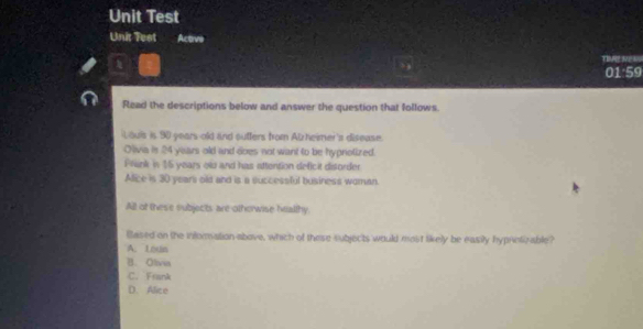 Unit Test
Unit Teet Active
TN E=
01:59
Read the descriptions below and answer the question that follows.
Louls is 90 years old and sutters from Alzheimer's disease.
Olivia is 24 years old and does not want to be hyprotized.
Frank in 15 years olu and has attention deficit disorder
Alice is 30 yeari old and is a successful business woman.
All of these subjects are otherwise hralthy
Based on the infomation above, which of these subjects would most likely be easily hyprvtizable?
A. Louis
B. Olivia
C. Frank
D. Alice