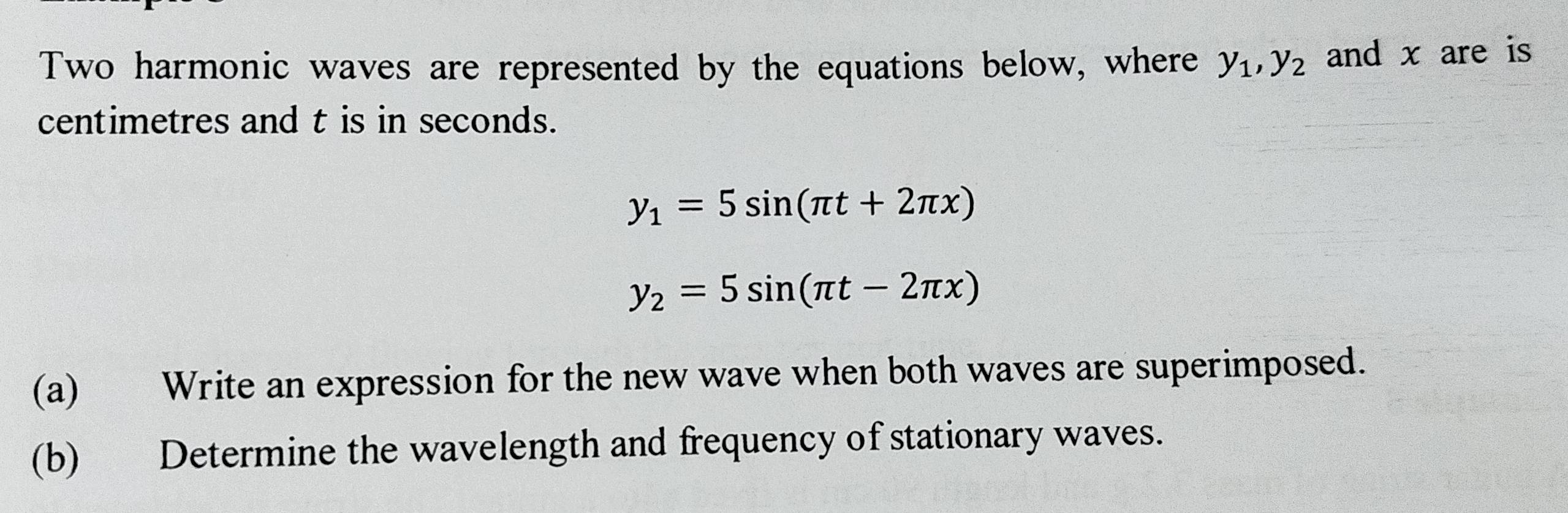 Two harmonic waves are represented by the equations below, where y_1, y_2 and x are is
centimetres and t is in seconds.
y_1=5sin (π t+2π x)
y_2=5sin (π t-2π x)
(a) Write an expression for the new wave when both waves are superimposed.
(b) Determine the wavelength and frequency of stationary waves.