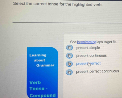 Select the correct tense for the highlighted verb.
She is swimminglaps to get fit.
present simple
Learning present continuous
about
Grammar presen serfect
present perfect continuous
Verb
Tense -
Compound