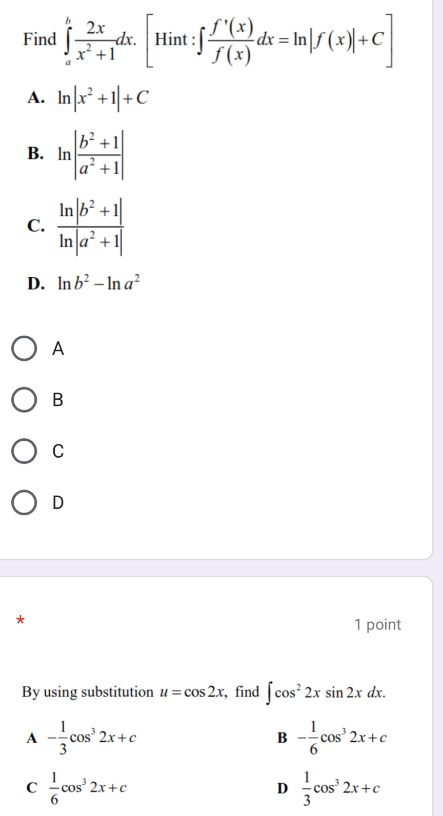 Find ∈tlimits _a^(bfrac 2x)x^2+1dx.[Hint:∈t  f'(x)/f(x) dx=ln |f(x)|+C]
A. ln |x^2+1|+C
B. ln | (b^2+1)/a^2+1 |
C.
D. ln b^2-ln a^2
A
B
C
D
*
1 point
By using substitution u=cos 2x , find ∈t cos^22xsin 2xdx.
A - 1/3 cos^32x+c
B - 1/6 cos^32x+c
C  1/6 cos^32x+c
D  1/3 cos^32x+c