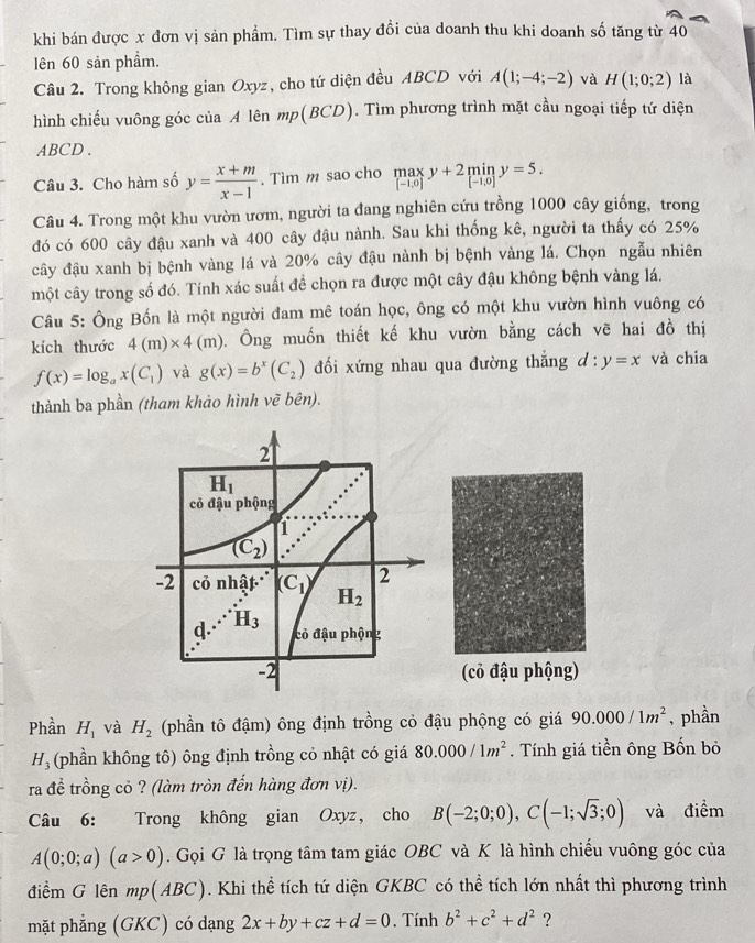 khi bán được x đơn vị sản phẩm. Tìm sự thay đồi của doanh thu khi doanh số tăng từ 40
lên 60 sản phẩm.
Câu 2. Trong không gian Oxyz, cho tứ diện đều ABCD với A(1;-4;-2) và H(1;0;2) là
hình chiếu vuông góc của A lên mp(BCD). Tìm phương trình mặt cầu ngoại tiếp tứ diện
ABCD .
Câu 3. Cho hàm số y= (x+m)/x-1 . Tìm m sao cho .beginarrayr max [-1.0]endarray. y+2miny=5.
Câu 4. Trong một khu vườn ươm, người ta đang nghiên cứu trồng 1000 cây giống, trong
đó có 600 cây đậu xanh và 400 cây đậu nành. Sau khi thống kê, người ta thấy có 25%
cây đậu xanh bị bệnh vàng lá và 20% cây đậu nành bị bệnh vàng lá. Chọn ngẫu nhiên
một cây trong số đó. Tính xác suất để chọn ra được một cây đậu không bệnh vàng lá.
Câu 5: Ông Bốn là một người đam mê toán học, ông có một khu vườn hình vuông có
kích thước 4(m)* 4(m) Ông muốn thiết kế khu vườn bằng cách vẽ hai đồ thị
f(x)=log _ax(C_1) và g(x)=b^x(C_2) đối xứng nhau qua đường thắng d:y=x và chia
thành ba phần (tham khảo hình vẽ bên).
(cỏ đậu phộng)
Phần H_1 và H_2 (phần tô đậm) ông định trồng cỏ đậu phộng có giá 90.000/1m^2 , phần
H_3 (phần không tô) ông định trồng cỏ nhật có giá 80.000/1m^2. Tính giá tiền ông Bốn bỏ
ra đề trồng cỏ ? (làm tròn đến hàng đơn vị).
Câu 6: Trong không gian Oxyz, cho B(-2;0;0),C(-1;sqrt(3);0) và điểm
A(0;0;a)(a>0). Gọi G là trọng tâm tam giác OBC và K là hình chiếu vuông góc của
điểm G lên mp(ABC). Khi thể tích tứ diện GKBC có thể tích lớn nhất thì phương trình
mặt phẳng (GKC) có dạng 2x+by+cz+d=0. Tính b^2+c^2+d^2 ?