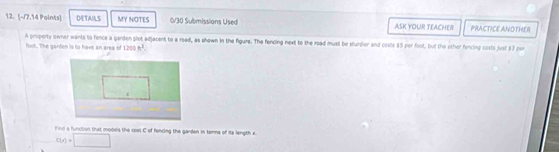 DETAILS My NOTES 0/30 Submissions Used ASK YOUR TEACHER PRACTICE ANOTHER 
A property owner wants to fence a garden plot adjacent to a road, as shown in the figure. The fencing next to the road must be sturdier and costs $5 per foot, but the other fencing costs just $3 per
foot. The garden is to have an area of 1200ft^2. 
Find a function that models the cost C of fencing the garden in terms of its length x.
C(x)=□