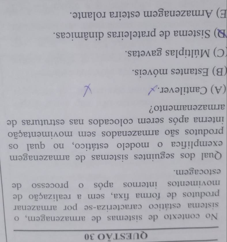 No contexto de sistemas de armazenagem, o
sistema estático caracteriza-se por armazenar
produtos de forma fixa, sem a realização de
movimentos internos após o processo de
estocagem.
Qual dos seguintes sistemas de armazenagem
exemplifica o modelo estático, no qual os
produtos são armazenados sem movimentação
interna após serem colocados nas estruturas de
armazenamento?
(A) Cantilever.
(B) Estantes móveis.
(C) Múltiplas gavetas.
D) Sistema de prateleiras dinâmicas.
E) Armazenagem esteira rolante.