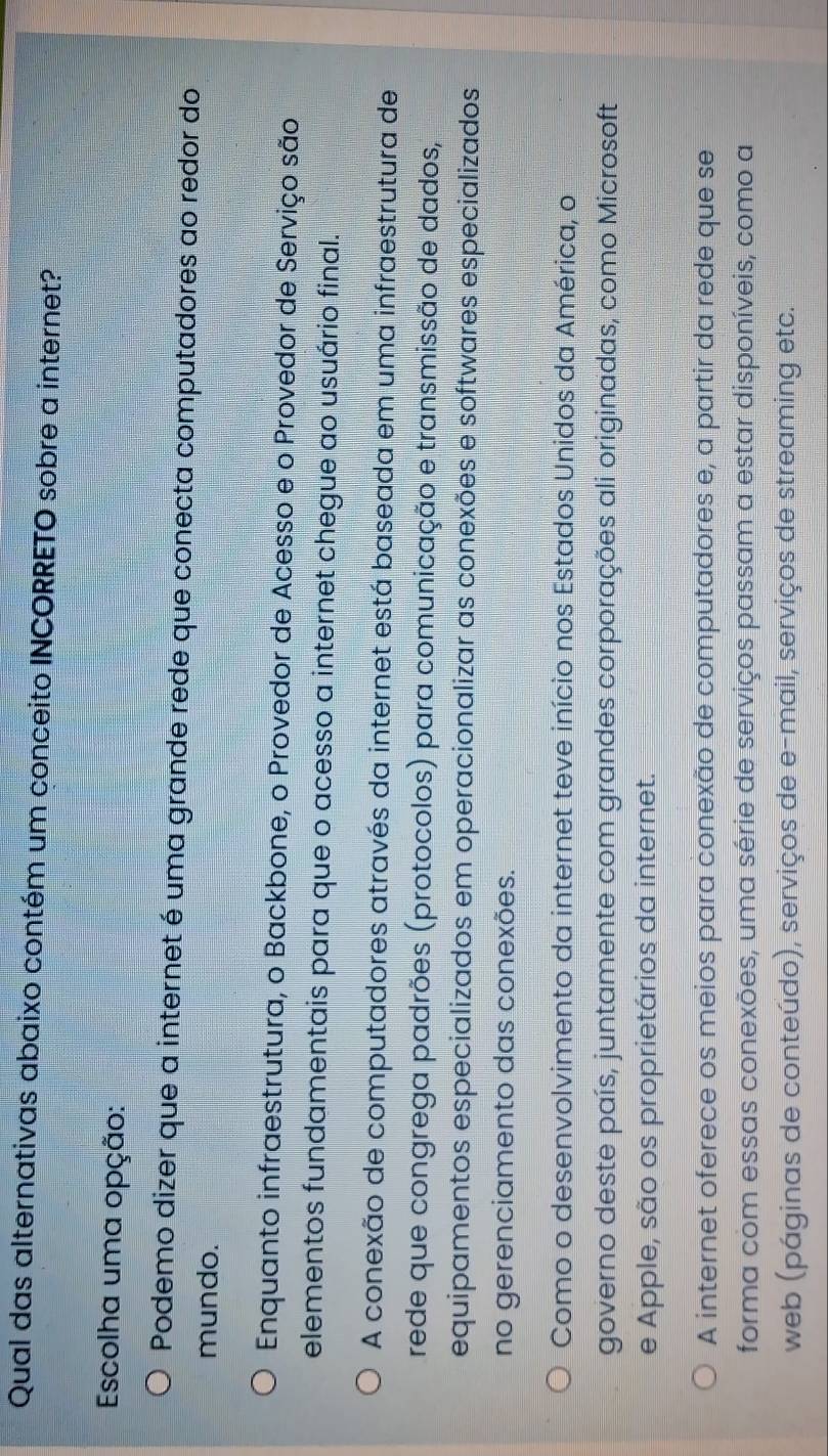 Qual das alternativas abaixo contém um conceito INCORRETO sobre a internet?
Escolha uma opção:
Podemo dizer que a internet é uma grande rede que conecta computadores ao redor do
mundo.
Enquanto infraestrutura, o Backbone, o Provedor de Acesso e o Provedor de Serviço são
elementos fundamentais para que o acesso a internet chegue ao usuário final.
A conexão de computadores através da internet está baseada em uma infraestrutura de
rede que congrega padrões (protocolos) para comunicação e transmissão de dados,
equipamentos especializados em operacionalizar as conexões e softwares especializados
no gerenciamento das conexões.
Como o desenvolvimento da internet teve início nos Estados Unidos da América, o
governo deste país, juntamente com grandes corporações ali originadas, como Microsoft
e Apple, são os proprietários da internet.
A internet oferece os meios para conexão de computadores e, a partir da rede que se
forma com essas conexões, uma série de serviços passam a estar disponíveis, como a
web (páginas de conteúdo), serviços de e-mail, serviços de streaming etc.