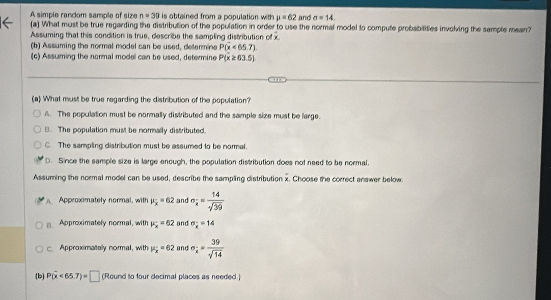 A simple random sample of size n=39 is obtained from a population with mu =62 and sigma =14. 
(a) What must be true regarding the distribution of the population in order to use the normal model to compute probabilities involving the sample mean?
Assuming that this condition is true, describe the sampling distribution of x.
(b) Assuming the normal model can be used, determine P(overline x<65.7)
(c) Assuming the normal model can be used, determine P(x≥ 63.5)
(a) What must be true regarding the distribution of the population?
A. The population must be normally distributed and the sample size must be large.
B. The population must be normally distributed.
C. The sampling distribution must be assumed to be normal.
D. Since the sample size is large enough, the population distribution does not need to be normal.
Assuming the normal model can be used, describe the sampling distribution x. Choose the correct answer below.
Approximately normal, with mu _overline x=62 and sigma _x= 14/sqrt(39) 
B. Approximately normal, with mu _overline x=62 and sigma _x^(-=14
c. Approximately normal, with mu _overline x)=62 and sigma _x^(-=frac 39)sqrt(14)
(b) P(overline x<65.7)=□ (Round to four decimal places as needed.)