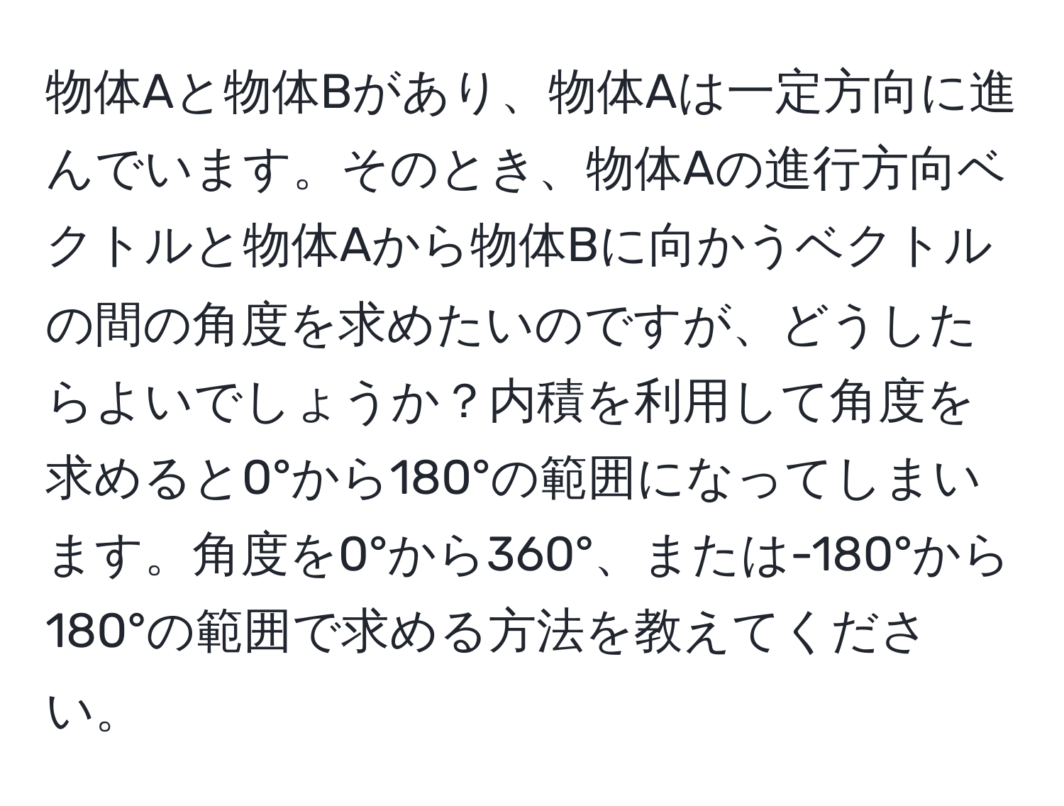 物体Aと物体Bがあり、物体Aは一定方向に進んでいます。そのとき、物体Aの進行方向ベクトルと物体Aから物体Bに向かうベクトルの間の角度を求めたいのですが、どうしたらよいでしょうか？内積を利用して角度を求めると0°から180°の範囲になってしまいます。角度を0°から360°、または-180°から180°の範囲で求める方法を教えてください。