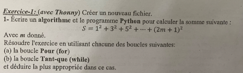 Exercice-1: (avec Thonny) Créer un nouveau fichier. 
1- Écrire un algorithme et le programme Python pour calculer la somme suivante :
S=1^2+3^2+5^2+·s +(2m+1)^2
Avec m donné. 
Résoudre l'exercice en utilisant chacune des boucles suivantes: 
(a) la boucle Pour (for) 
(b) la boucle Tant-que (while) 
et déduire la plus appropriée dans ce cas.