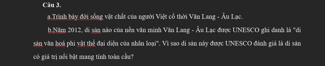 Trình bày đời sống vật chất của người Việt cổ thời Văn Lang - Âu Lạc. 
b.Năm 2012, di sản nào của nền văn minh Văn Lang - Âu Lạc được UNESCO ghi danh là "di 
sản văn hoá phi yật thể đại diện của nhân loại". Vì sao di sản này được UNESCO đánh giá là di sản 
có giá trị nồi bật mang tính toàn cầu?