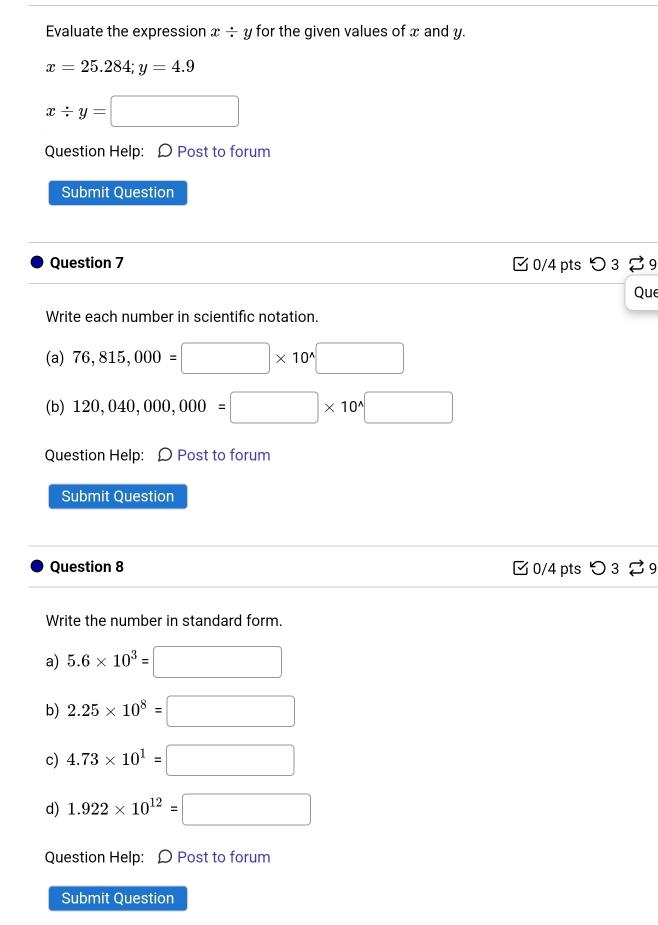 Evaluate the expression x/ y for the given values of x and y.
x=25.284; y=4.9
x/ y=□
Question Help: 〇 Post to forum
Submit Question
Question 7 0/4 pts つ 3 29
Que
Write each number in scientific notation.
(a) 76,815,000=□ * 10^(wedge)□
(b) 120,040,000,000=□ * 10^(wedge)□
Question Help: Ω Post to forum
Submit Question
Question 8 □ 0/4 pts つ 39
Write the number in standard form.
a) 5.6* 10^3=□
b) 2.25* 10^8=□
c) 4.73* 10^1=□
d) 1.922* 10^(12)=□
Question Help: Ω Post to forum
Submit Question