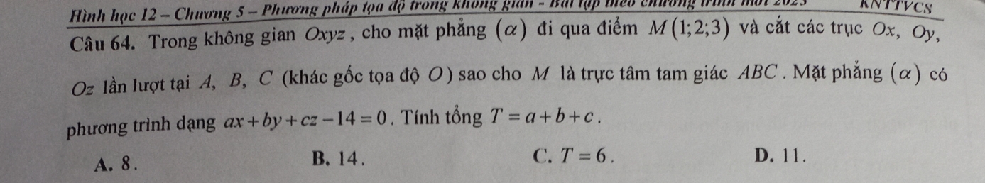 Hình học 12 - Chương 5 - Phương pháp tọa độ trong không gian - Bài tập thêo chương trình mội 202. KNTTVCS
Câu 64. Trong không gian Oxyz , cho mặt phẳng (α) đi qua điểm M(1;2;3) và cắt các trục Ox, Oy,
Oz lần lượt tại A, B, C (khác gốc tọa độ O) sao cho M là trực tâm tam giác ABC. Mặt phẳng (α) có
phương trình dạng ax+by+cz-14=0. Tính tổng T=a+b+c.
C. T=6.
A. 8. B. 14. D. 11.