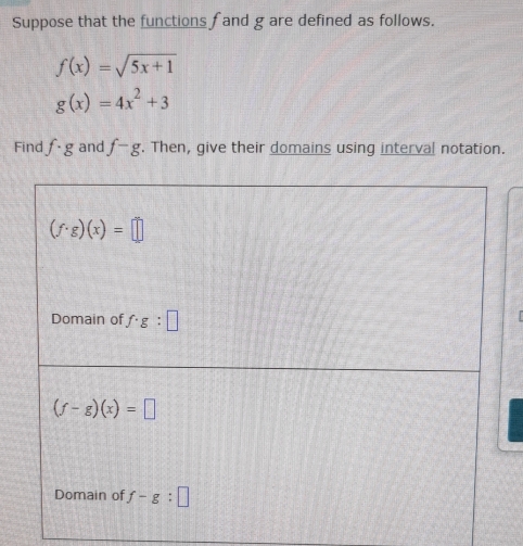 Suppose that the functions fand g are defined as follows.
f(x)=sqrt(5x+1)
g(x)=4x^2+3
Find f· g and f-g. Then, give their domains using interval notation.